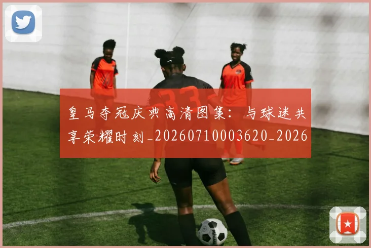 皇马夺冠庆典高清图集：与球迷共享荣耀时刻_20260710003620_20260802163421